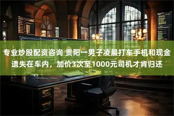 专业炒股配资咨询 贵阳一男子凌晨打车手机和现金遗失在车内，加价3次至1000元司机才肯归还