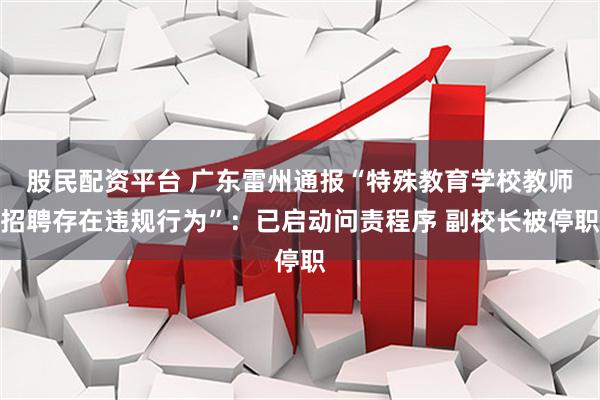 股民配资平台 广东雷州通报“特殊教育学校教师招聘存在违规行为”：已启动问责程序 副校长被停职
