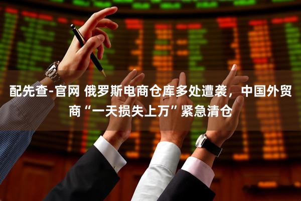 配先查-官网 俄罗斯电商仓库多处遭袭，中国外贸商“一天损失上万”紧急清仓