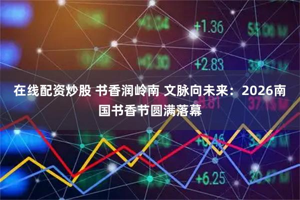 在线配资炒股 书香润岭南 文脉向未来：2026南国书香节圆满落幕
