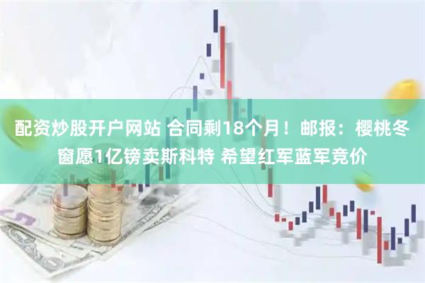 配资炒股开户网站 合同剩18个月！邮报：樱桃冬窗愿1亿镑卖斯科特 希望红军蓝军竞价